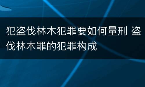 犯盗伐林木犯罪要如何量刑 盗伐林木罪的犯罪构成