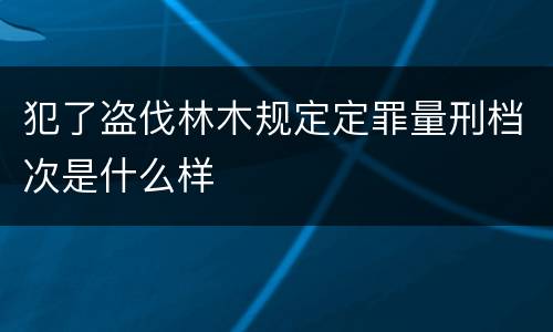 犯了盗伐林木规定定罪量刑档次是什么样