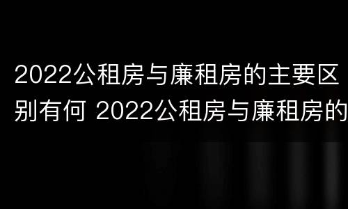 2022公租房与廉租房的主要区别有何 2022公租房与廉租房的主要区别有何不同