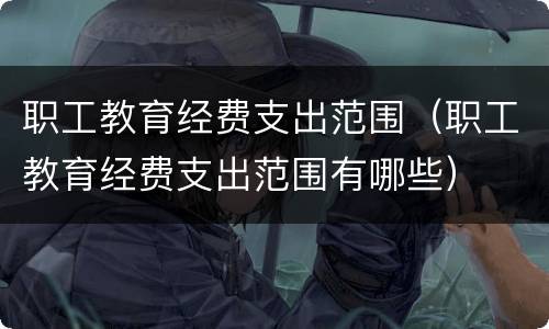 职工教育经费支出范围（职工教育经费支出范围有哪些）