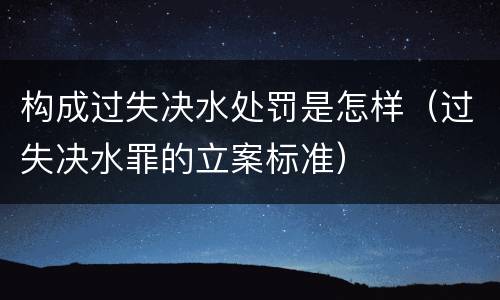 构成过失决水处罚是怎样（过失决水罪的立案标准）