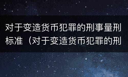 对于变造货币犯罪的刑事量刑标准（对于变造货币犯罪的刑事量刑标准是）