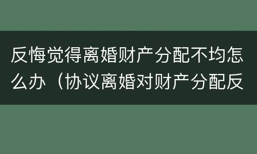 反悔觉得离婚财产分配不均怎么办（协议离婚对财产分配反悔）