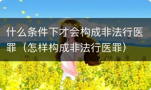 什么条件下才会构成非法行医罪（怎样构成非法行医罪）