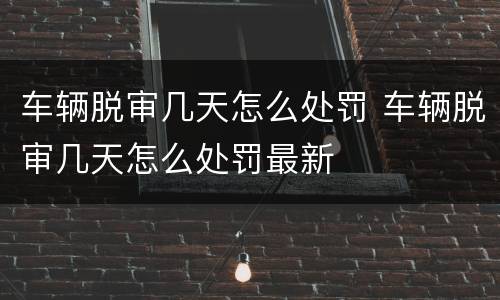 车辆脱审几天怎么处罚 车辆脱审几天怎么处罚最新