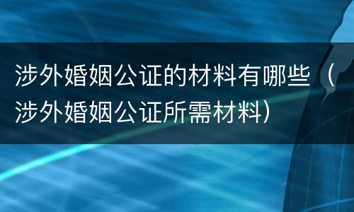 涉外婚姻公证的材料有哪些（涉外婚姻公证所需材料）