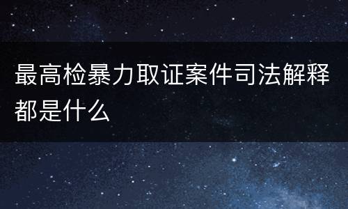 最高检暴力取证案件司法解释都是什么
