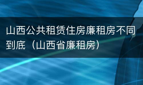 山西公共租赁住房廉租房不同到底（山西省廉租房）