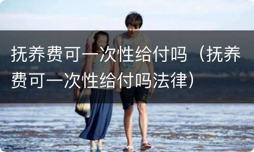 抚养费可一次性给付吗（抚养费可一次性给付吗法律）