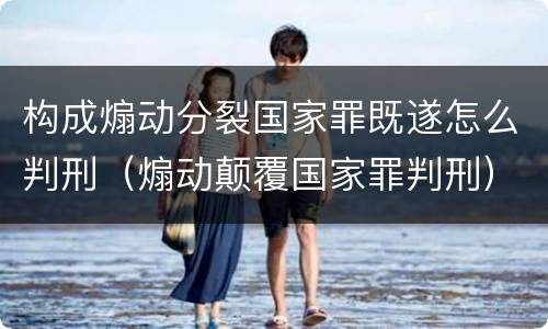 构成煽动分裂国家罪既遂怎么判刑（煽动颠覆国家罪判刑）