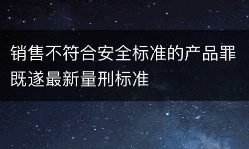 销售不符合安全标准的产品罪既遂最新量刑标准