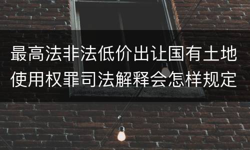 最高法非法低价出让国有土地使用权罪司法解释会怎样规定