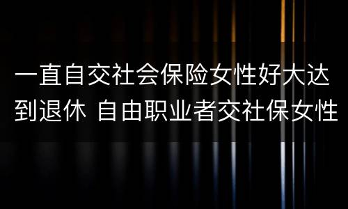 一直自交社会保险女性好大达到退休 自由职业者交社保女性多大年纪退休