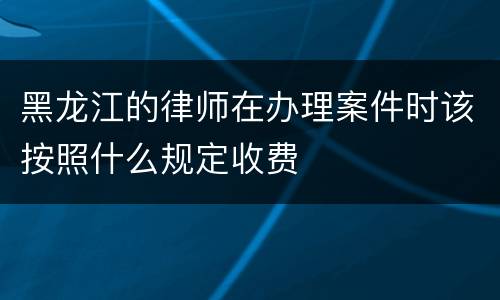 黑龙江的律师在办理案件时该按照什么规定收费