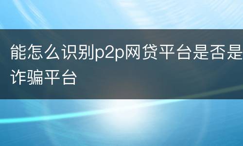 能怎么识别p2p网贷平台是否是诈骗平台