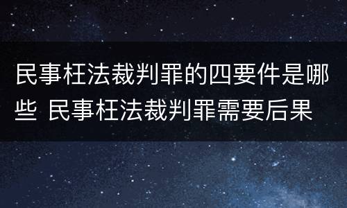 民事枉法裁判罪的四要件是哪些 民事枉法裁判罪需要后果
