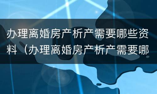 办理离婚房产析产需要哪些资料（办理离婚房产析产需要哪些资料呢）