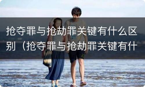 抢夺罪与抢劫罪关键有什么区别（抢夺罪与抢劫罪关键有什么区别呢）