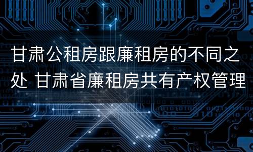 甘肃公租房跟廉租房的不同之处 甘肃省廉租房共有产权管理办法