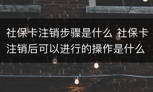 社保卡注销步骤是什么 社保卡注销后可以进行的操作是什么