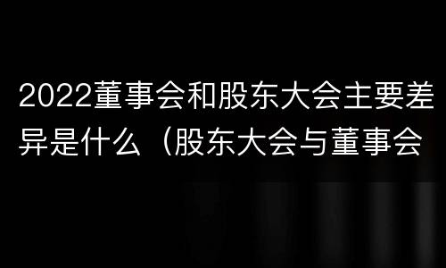 2022董事会和股东大会主要差异是什么（股东大会与董事会的关系是什么）