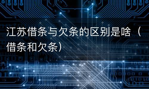 江苏借条与欠条的区别是啥（借条和欠条）