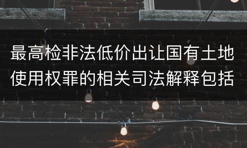 最高检非法低价出让国有土地使用权罪的相关司法解释包括哪些内容