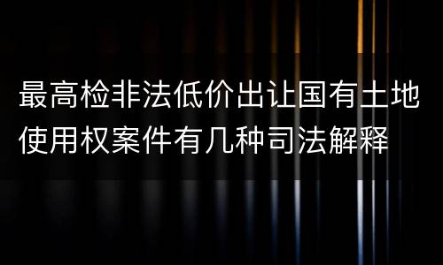 最高检非法低价出让国有土地使用权案件有几种司法解释