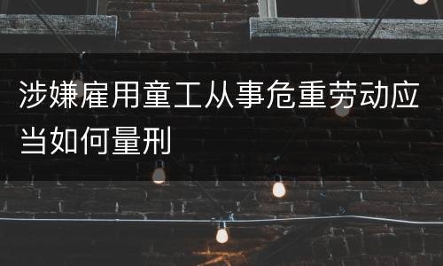 涉嫌雇用童工从事危重劳动应当如何量刑