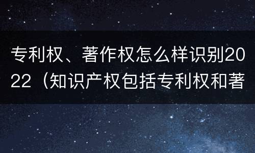 专利权、著作权怎么样识别2022（知识产权包括专利权和著作权吗）