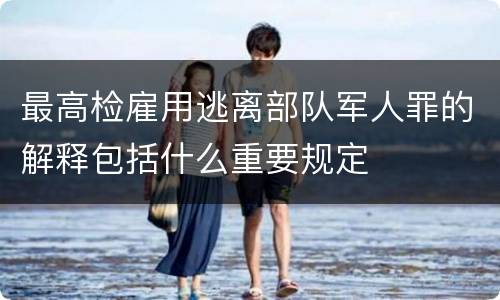 最高检雇用逃离部队军人罪的解释包括什么重要规定