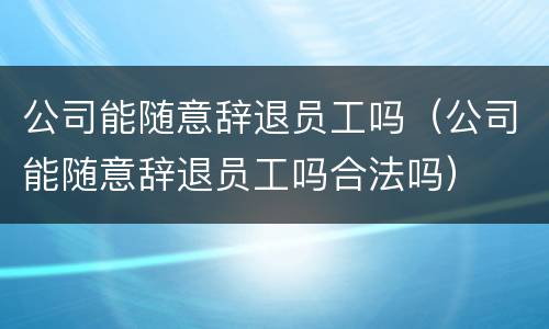 公司能随意辞退员工吗（公司能随意辞退员工吗合法吗）