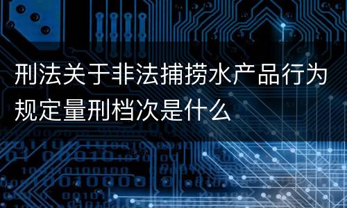 刑法关于非法捕捞水产品行为规定量刑档次是什么