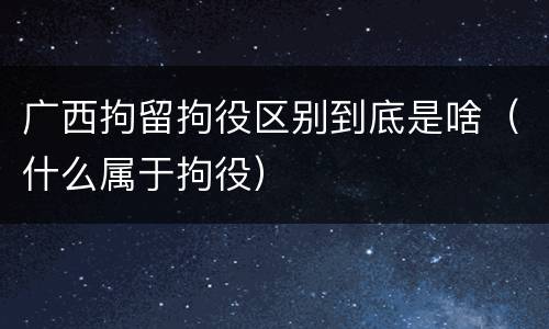 广西拘留拘役区别到底是啥（什么属于拘役）