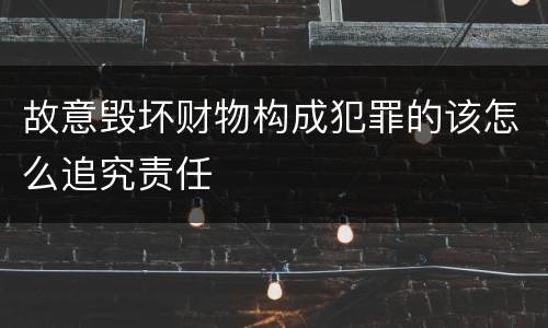 故意毁坏财物构成犯罪的该怎么追究责任