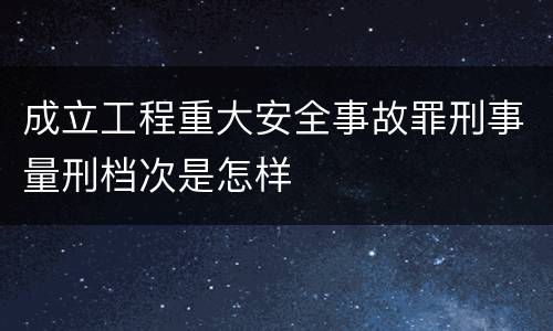 成立工程重大安全事故罪刑事量刑档次是怎样