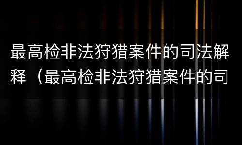 最高检非法狩猎案件的司法解释（最高检非法狩猎案件的司法解释全文）