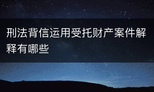 刑法背信运用受托财产案件解释有哪些