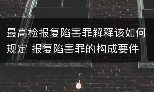 最高检报复陷害罪解释该如何规定 报复陷害罪的构成要件