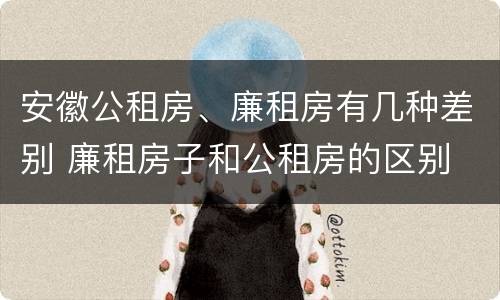 安徽公租房、廉租房有几种差别 廉租房子和公租房的区别