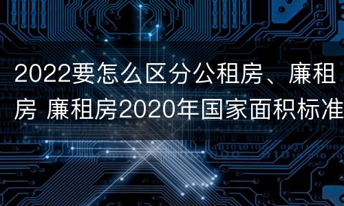 2022要怎么区分公租房、廉租房 廉租房2020年国家面积标准