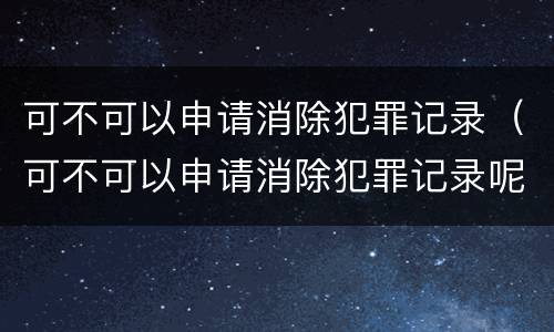 可不可以申请消除犯罪记录（可不可以申请消除犯罪记录呢）