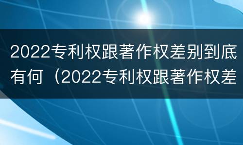 2022专利权跟著作权差别到底有何（2022专利权跟著作权差别到底有何不同）