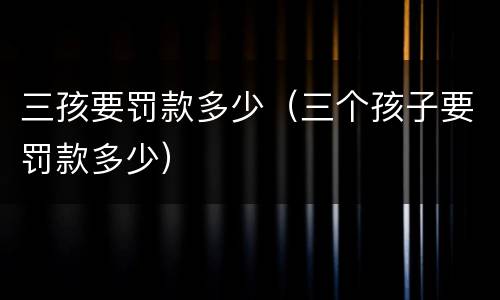 三孩要罚款多少（三个孩子要罚款多少）