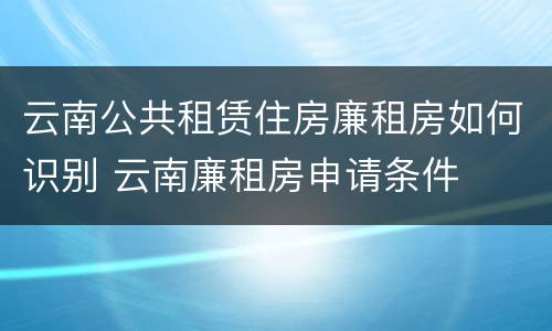 云南公共租赁住房廉租房如何识别 云南廉租房申请条件