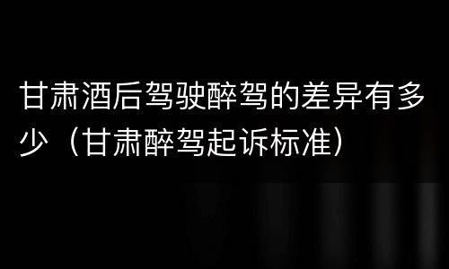 甘肃酒后驾驶醉驾的差异有多少（甘肃醉驾起诉标准）