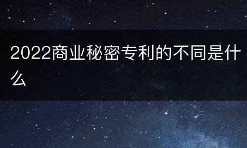 2022商业秘密专利的不同是什么