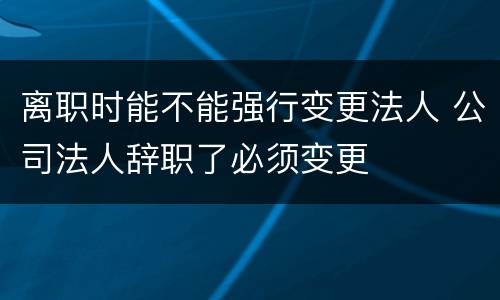 离职时能不能强行变更法人 公司法人辞职了必须变更