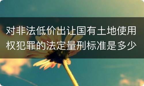 对非法低价出让国有土地使用权犯罪的法定量刑标准是多少