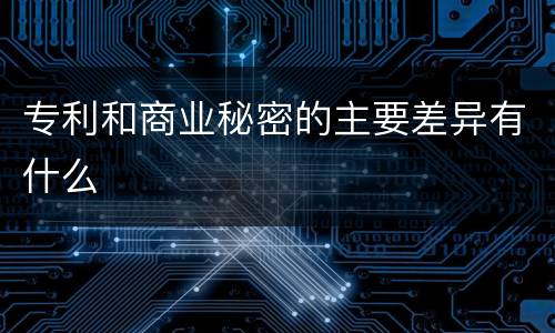 专利和商业秘密的主要差异有什么